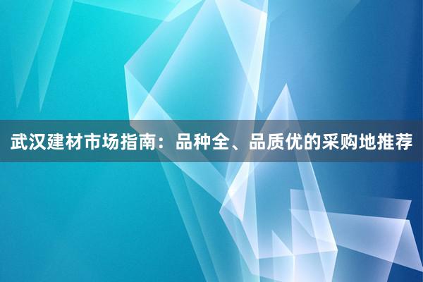 武汉建材市场指南：品种全、品质优的采购地推荐