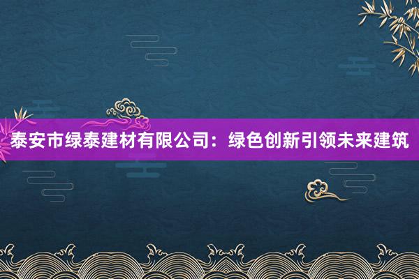 泰安市绿泰建材有限公司：绿色创新引领未来建筑